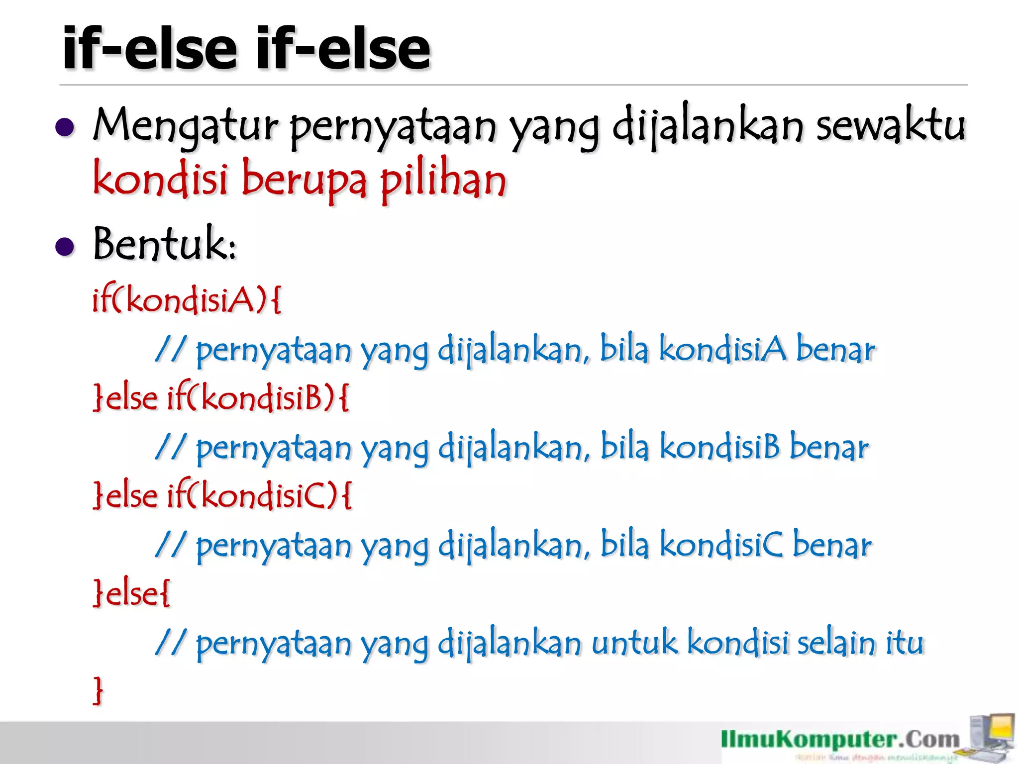 if-else if-else
 Mengatur pernyataan yang dijalankan sewaktu
kondisi berupa pilihan
 Bentuk:
if(kondisiA){
// pernyataan yang dijalankan, bila kondisiA benar
}else if(kondisiB){
// pernyataan yang dijalankan, bila kondisiB benar
}else if(kondisiC){
// pernyataan yang dijalankan, bila kondisiC benar
}else{
// pernyataan yang dijalankan untuk kondisi selain itu
}
 
