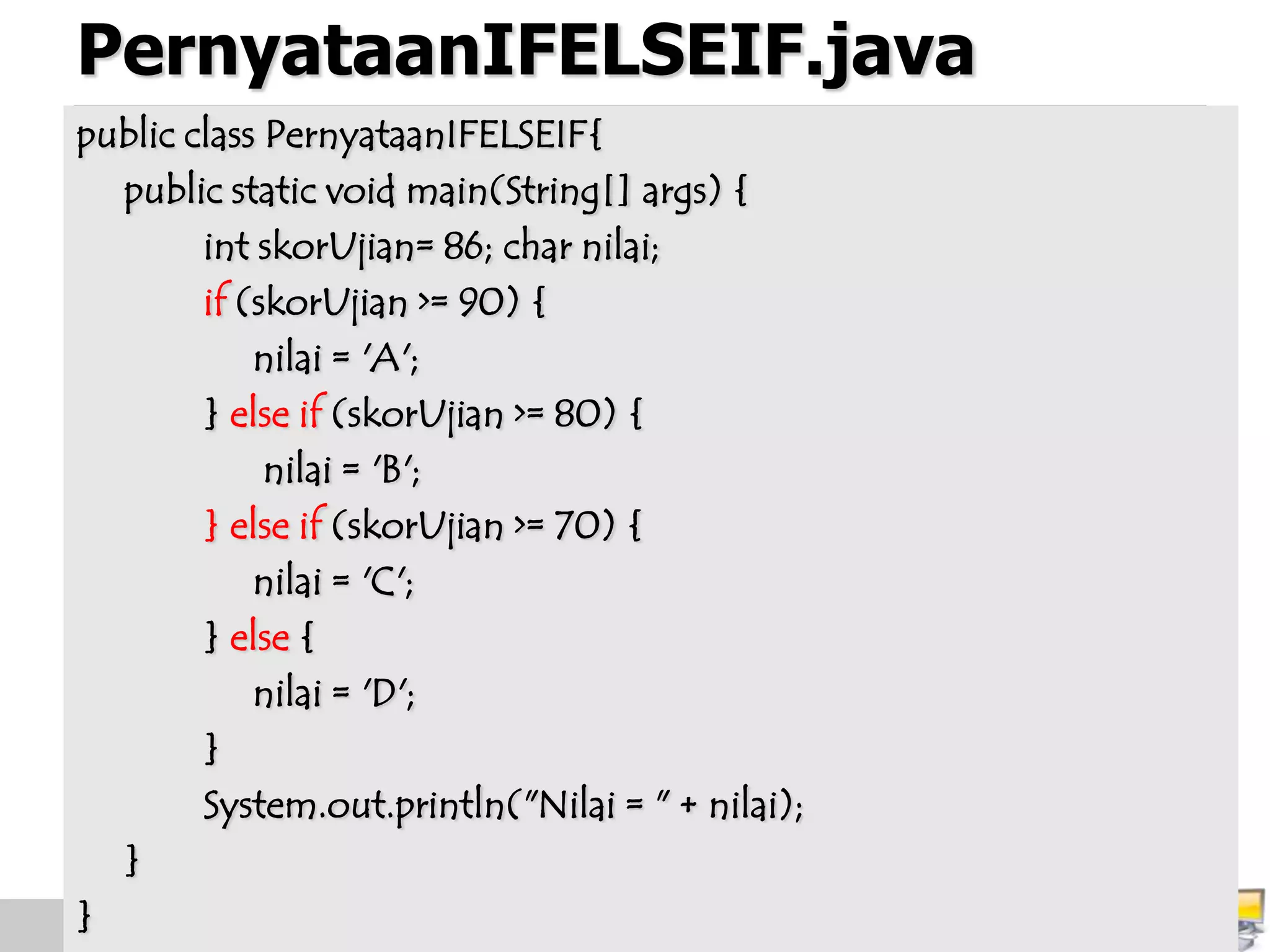 PernyataanIFELSEIF.java
public class PernyataanIFELSEIF{
public static void main(String[] args) {
int skorUjian= 86; char nilai;
if (skorUjian >= 90) {
nilai = 'A';
} else if (skorUjian >= 80) {
nilai = 'B';
} else if (skorUjian >= 70) {
nilai = 'C';
} else {
nilai = 'D';
}
System.out.println("Nilai = " + nilai);
}
}
 