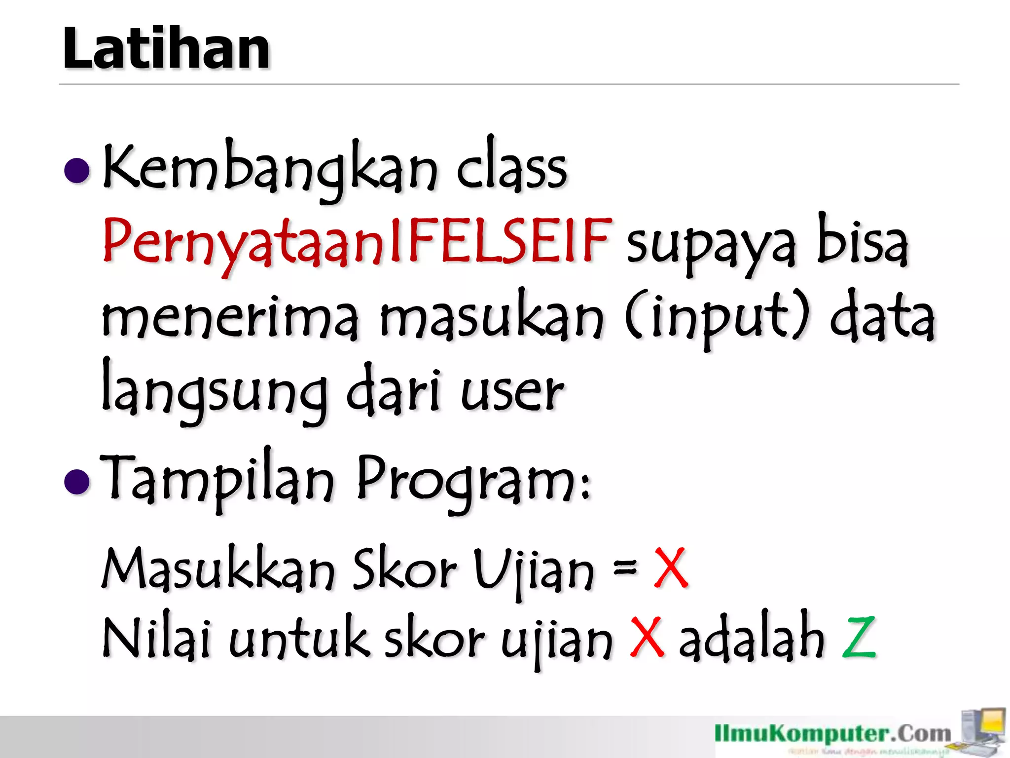 Latihan
Kembangkan class
PernyataanIFELSEIF supaya bisa
menerima masukan (input) data
langsung dari user
Tampilan Program:
Masukkan Skor Ujian = X
Nilai untuk skor ujian X adalah Z
 