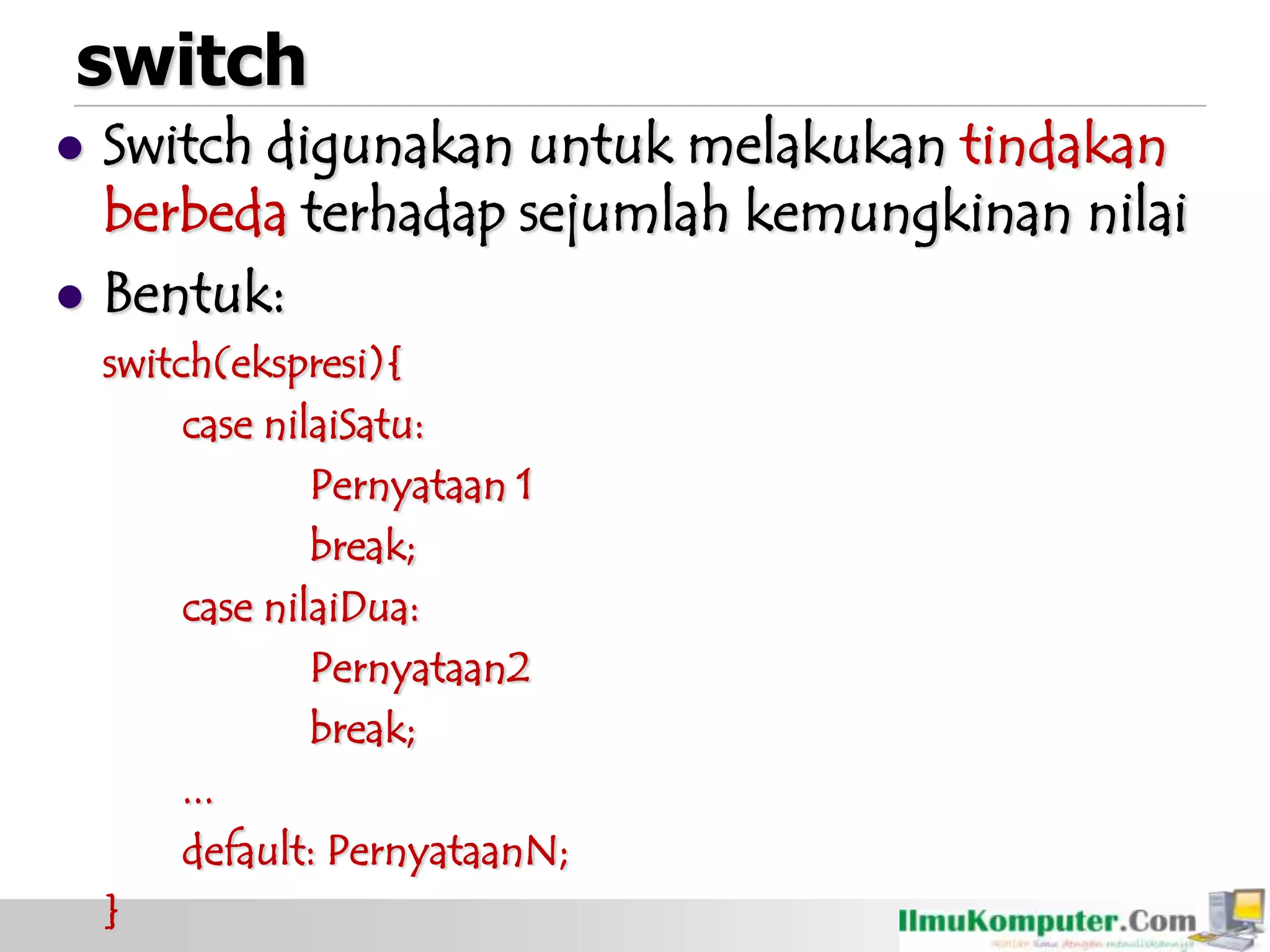 switch
 Switch digunakan untuk melakukan tindakan
berbeda terhadap sejumlah kemungkinan nilai
 Bentuk:
switch(ekspresi){
case nilaiSatu:
Pernyataan 1
break;
case nilaiDua:
Pernyataan2
break;
...
default: PernyataanN;
}
 