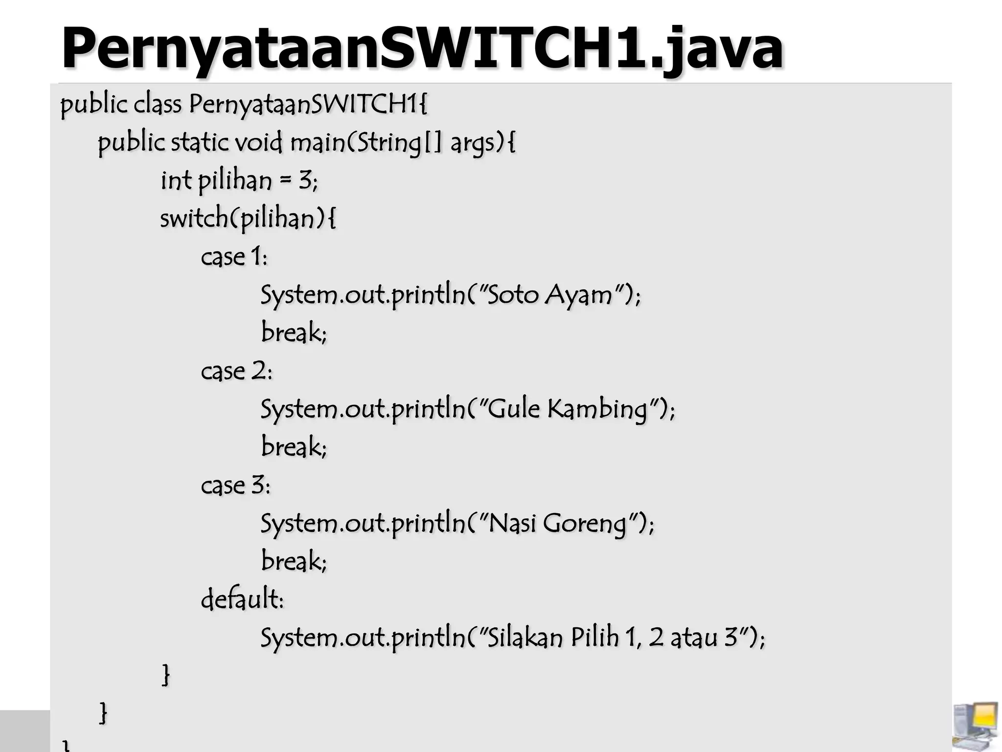 PernyataanSWITCH1.java
public class PernyataanSWITCH1{
public static void main(String[] args){
int pilihan = 3;
switch(pilihan){
case 1:
System.out.println("Soto Ayam");
break;
case 2:
System.out.println("Gule Kambing");
break;
case 3:
System.out.println("Nasi Goreng");
break;
default:
System.out.println("Silakan Pilih 1, 2 atau 3");
}
}
 
