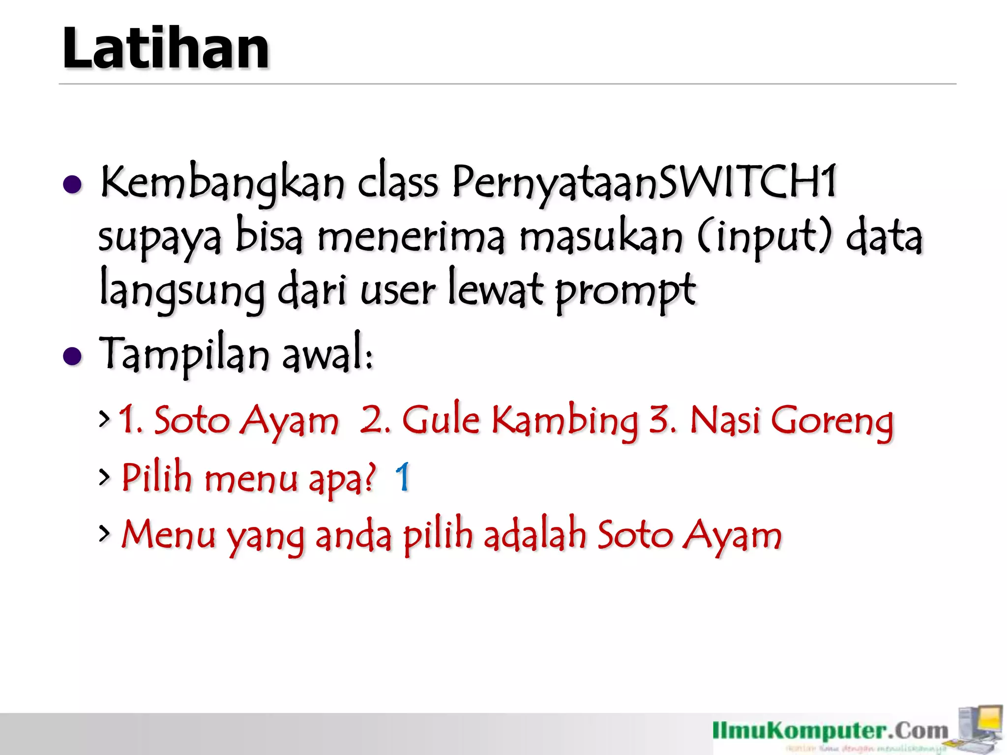 Latihan
 Kembangkan class PernyataanSWITCH1
supaya bisa menerima masukan (input) data
langsung dari user lewat prompt
 Tampilan awal:
> 1. Soto Ayam 2. Gule Kambing 3. Nasi Goreng
> Pilih menu apa? 1
> Menu yang anda pilih adalah Soto Ayam
 