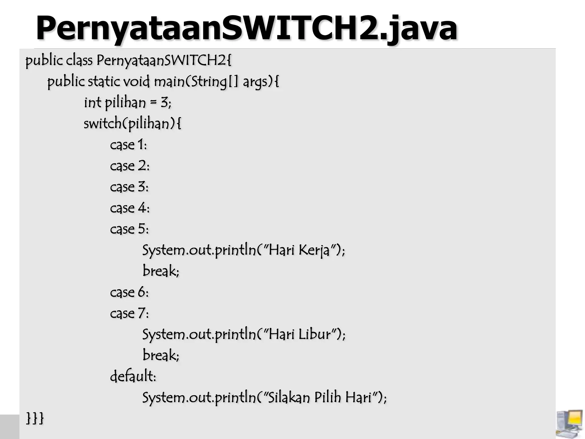 PernyataanSWITCH2.java
public class PernyataanSWITCH2{
public static void main(String[] args){
int pilihan = 3;
switch(pilihan){
case 1:
case 2:
case 3:
case 4:
case 5:
System.out.println("Hari Kerja");
break;
case 6:
case 7:
System.out.println("Hari Libur");
break;
default:
System.out.println("Silakan Pilih Hari");
}}}
 