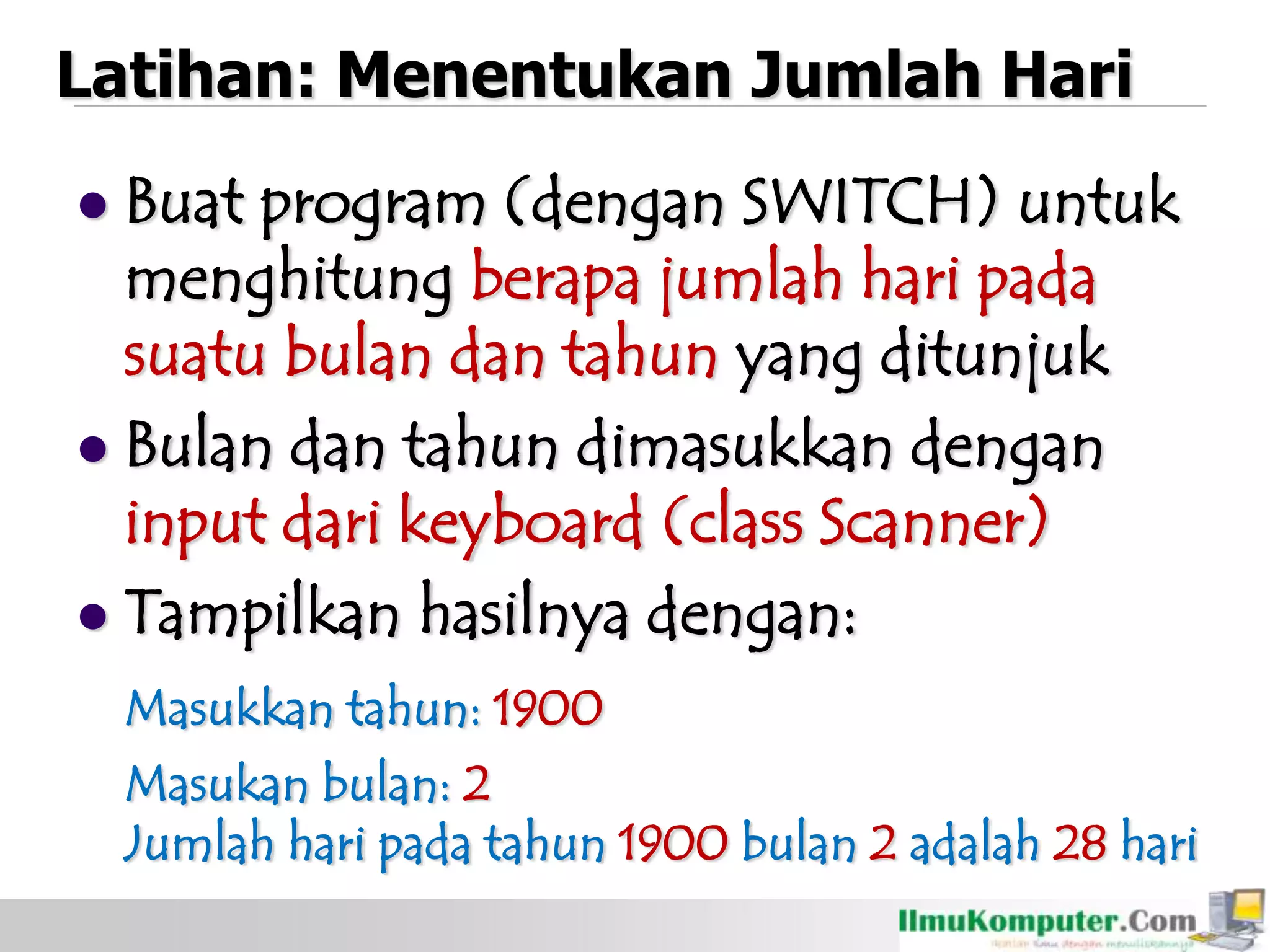 Latihan: Menentukan Jumlah Hari
 Buat program (dengan SWITCH) untuk
menghitung berapa jumlah hari pada
suatu bulan dan tahun yang ditunjuk
 Bulan dan tahun dimasukkan dengan
input dari keyboard (class Scanner)
 Tampilkan hasilnya dengan:
Masukkan tahun: 1900
Masukan bulan: 2
Jumlah hari pada tahun 1900 bulan 2 adalah 28 hari
 