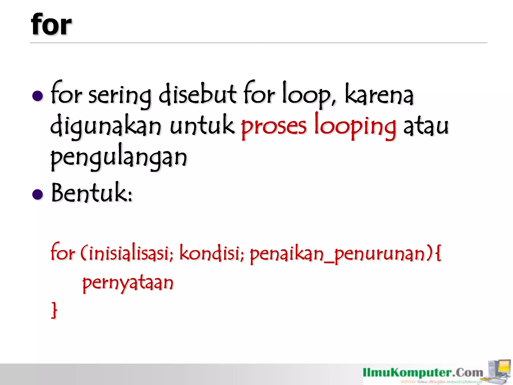 for
 for sering disebut for loop, karena
digunakan untuk proses looping atau
pengulangan
 Bentuk:
for (inisialisasi; kondisi; penaikan_penurunan){
pernyataan
}
 