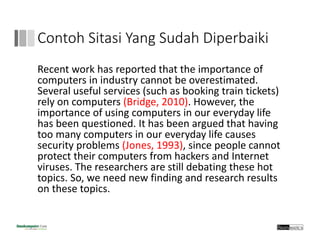 Contoh Sitasi Yang Sudah Diperbaiki
Recent work has reported that the importance of 
computers in industry cannot be overestimated.
Several useful services (such as booking train tickets) 
rely on computers (Bridge, 2010). However, the 
importance of using computers in our everyday life 
has been questioned. It has been argued that having 
too many computers in our everyday life causes 
security problems (Jones, 1993), since people cannot 
protect their computers from hackers and Internet 
viruses. The researchers are still debating these hot 
topics. So, we need new finding and research results 
on these topics.
 