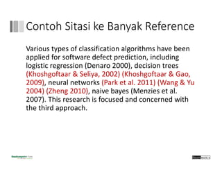 Contoh Sitasi ke Banyak Reference
Various types of classification algorithms have been 
applied for software defect prediction, including 
logistic regression (Denaro 2000), decision trees 
(Khoshgoftaar & Seliya, 2002) (Khoshgoftaar & Gao, 
2009), neural networks (Park et al. 2011) (Wang & Yu 
2004) (Zheng 2010), naive bayes (Menzies et al. 
2007). This research is focused and concerned with 
the third approach.
 