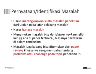 Pernyataan/Identifikasi Masalah
• Harus merangkumkan suatu masalah penelitian
dari uraian pada latar belakang masalah
• Harus bahasa masalah
• Menemukan masalah bisa dari future work peneliti
lain yg ada di paper technical, biasanya diletakkan 
di dalam conclusion
• Masalah juga kadang bisa ditemukan dari paper 
review, khususnya yang membahas tentang
problems atau challenge pada topic penelitian itu
 