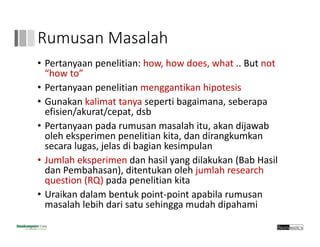 Rumusan Masalah
• Pertanyaan penelitian: how, how does, what .. But not 
“how to”
• Pertanyaan penelitian menggantikan hipotesis
• Gunakan kalimat tanya seperti bagaimana, seberapa
efisien/akurat/cepat, dsb
• Pertanyaan pada rumusan masalah itu, akan dijawab 
oleh eksperimen penelitian kita, dan dirangkumkan 
secara lugas, jelas di bagian kesimpulan
• Jumlah eksperimen dan hasil yang dilakukan (Bab Hasil
dan Pembahasan), ditentukan oleh jumlah research 
question (RQ) pada penelitian kita
• Uraikan dalam bentuk point‐point apabila rumusan
masalah lebih dari satu sehingga mudah dipahami
 