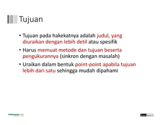 Tujuan
• Tujuan pada hakekatnya adalah judul, yang 
diuraikan dengan lebih detil atau spesifik
• Harus memuat metode dan tujuan beserta 
pengukurannya (sinkron dengan masalah)
• Uraikan dalam bentuk point‐point apabila tujuan
lebih dari satu sehingga mudah dipahami
 