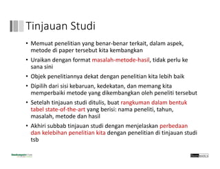 Tinjauan Studi
• Memuat penelitian yang benar‐benar terkait, dalam aspek, 
metode di paper tersebut kita kembangkan
• Uraikan dengan format masalah‐metode‐hasil, tidak perlu ke
sana sini
• Objek penelitiannya dekat dengan penelitian kita lebih baik
• Dipilih dari sisi kebaruan, kedekatan, dan memang kita
memperbaiki metode yang dikembangkan oleh peneliti tersebut
• Setelah tinjauan studi ditulis, buat rangkuman dalam bentuk
tabel state‐of‐the‐art yang berisi: nama peneliti, tahun, 
masalah, metode dan hasil
• Akhiri subbab tinjauan studi dengan menjelaskan perbedaan
dan kelebihan penelitian kita dengan penelitian di tinjauan studi
tsb
 