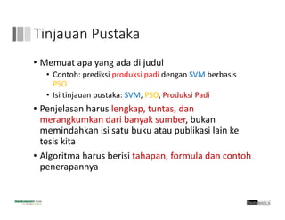 Tinjauan Pustaka
• Memuat apa yang ada di judul
• Contoh: prediksi produksi padi dengan SVM berbasis
PSO
• Isi tinjauan pustaka: SVM, PSO, Produksi Padi
• Penjelasan harus lengkap, tuntas, dan
merangkumkan dari banyak sumber, bukan
memindahkan isi satu buku atau publikasi lain ke
tesis kita
• Algoritma harus berisi tahapan, formula dan contoh
penerapannya
 
