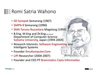 Romi Satria Wahono
2
• SD Sompok Semarang (1987)
• SMPN 8 Semarang (1990)
• SMA Taruna Nusantara Magelang (1993)
• B.Eng, M.Eng and Dr.Eng(on‐leave)
Department of Computer Science
Saitama University, Japan (1994‐2004)
• Research Interests: Software Engineering and 
Intelligent Systems
• Founder IlmuKomputer.Com
• LIPI Researcher (2004‐2007)
• Founder and CEO PT Brainmatics Cipta Informatika
 