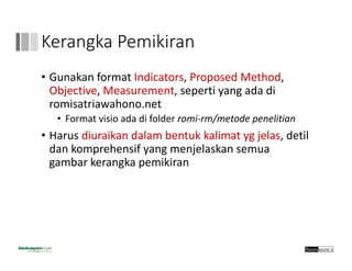 Kerangka Pemikiran
• Gunakan format Indicators, Proposed Method, 
Objective, Measurement, seperti yang ada di 
romisatriawahono.net
• Format visio ada di folder romi‐rm/metode penelitian
• Harus diuraikan dalam bentuk kalimat yg jelas, detil
dan komprehensif yang menjelaskan semua
gambar kerangka pemikiran
 