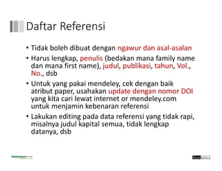 Daftar Referensi
• Tidak boleh dibuat dengan ngawur dan asal‐asalan
• Harus lengkap, penulis (bedakan mana family name 
dan mana first name), judul, publikasi, tahun, Vol., 
No., dsb
• Untuk yang pakai mendeley, cek dengan baik 
atribut paper, usahakan update dengan nomor DOI 
yang kita cari lewat internet or mendeley.com 
untuk menjamin kebenaran referensi
• Lakukan editing pada data referensi yang tidak rapi, 
misalnya judul kapital semua, tidak lengkap
datanya, dsb
 