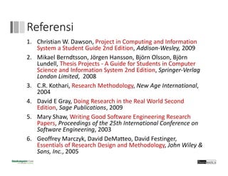 Referensi
1. Christian W. Dawson, Project in Computing and Information 
System a Student Guide 2nd Edition, Addison‐Wesley, 2009
2. Mikael Berndtsson, Jörgen Hansson, Björn Olsson, Björn 
Lundell, Thesis Projects ‐ A Guide for Students in Computer 
Science and Information System 2nd Edition, Springer‐Verlag
London Limited,  2008
3. C.R. Kothari, Research Methodology, New Age International, 
2004
4. David E Gray, Doing Research in the Real World Second 
Edition, Sage Publications, 2009
5. Mary Shaw, Writing Good Software Engineering Research 
Papers, Proceedings of the 25th International Conference on 
Software Engineering, 2003
6. Geoffrey Marczyk, David DeMatteo, David Festinger, 
Essentials of Research Design and Methodology, John Wiley & 
Sons, Inc., 2005
 
