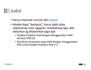 Judul
• Harus memuat metode dan tujuan
• Hindari kata “berbasis”, harus lebih jelas
sebenarnya mau ngapain, masalahnya apa, dan
solusinya yg ditawarkan juga apa
• Prediksi Produksi Padi dengan Menggunakan SVM 
berbasis PSO (X)
• Pemilihan Parameter pada SVM dengan menggunakan 
PSO untuk Prediksi Produksi Padi (O)
 