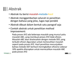 Abstrak
• Abstrak itu berisi masalah‐metode‐hasil
• Abstrak menggambarkan seluruh isi penelitian 
dengan bahasa yang jelas, lugas tapi pendek
• Abstrak dibuat dalam bentuk satu paragraf saja
• Contoh abstrak untuk penelitian method 
improvement:
Pada proses XYZ ada beberapa masalah yang muncul yaitu 
masalah ABC, yang membuat proses XYZ tidak efisien. 
Masalah ABC akan diselesaikan dengan metode DEF, yang 
terbukti efisien digunakan untuk memecahkan masalah 
seperti pada proses XYZ. Hasil penelitian menunjukkan 
bahwa metode DEF berhasil meningkatkan efisiensi sebesar
10% apabila diterapkan untuk memecahkan masalah ABC 
pada proses XYZ 
 