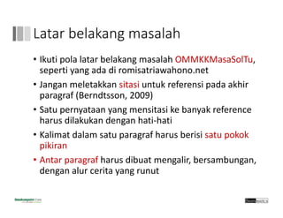 Latar belakang masalah
• Ikuti pola latar belakang masalah OMMKKMasaSolTu, 
seperti yang ada di romisatriawahono.net
• Jangan meletakkan sitasi untuk referensi pada akhir
paragraf (Berndtsson, 2009)
• Satu pernyataan yang mensitasi ke banyak reference 
harus dilakukan dengan hati‐hati
• Kalimat dalam satu paragraf harus berisi satu pokok 
pikiran
• Antar paragraf harus dibuat mengalir, bersambungan, 
dengan alur cerita yang runut
 