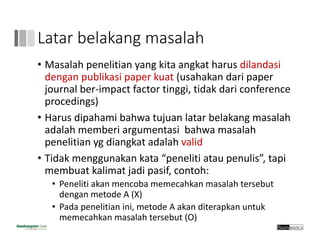 Latar belakang masalah
• Masalah penelitian yang kita angkat harus dilandasi
dengan publikasi paper kuat (usahakan dari paper 
journal ber‐impact factor tinggi, tidak dari conference 
procedings)
• Harus dipahami bahwa tujuan latar belakang masalah
adalah memberi argumentasi bahwa masalah
penelitian yg diangkat adalah valid
• Tidak menggunakan kata “peneliti atau penulis”, tapi 
membuat kalimat jadi pasif, contoh:
• Peneliti akan mencoba memecahkan masalah tersebut 
dengan metode A (X)
• Pada penelitian ini, metode A akan diterapkan untuk 
memecahkan masalah tersebut (O)
 