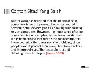 Contoh Sitasi Yang Salah
Recent work has reported that the importance of 
computers in industry cannot be overestimated.
Several useful services (such as booking train tickets) 
rely on computers. However, the importance of using 
computers in our everyday life has been questioned. 
It has been argued that having too many computers 
in our everyday life causes security problems, since
people cannot protect their computers from hackers 
and Internet viruses. The researchers are still 
debating these hot topics (Jones, 1993). 
 