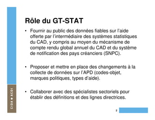 Rôle du GT-STAT
• Fournir au public des données fiables sur l’aide
  offerte par l’intermédiaire des systèmes statistiques
  du CAD, y compris au moyen du mécanisme de
  compte rendu global annuel du CAD et du système
  de notification des pays créanciers (SNPC).

• Proposer et mettre en place des changements à la
  collecte de données sur l’APD (codes-objet,
  marques politiques, types d’aide).

• Collaborer avec des spécialistes sectoriels pour
  établir des définitions et des lignes directrices.

                                             2
 