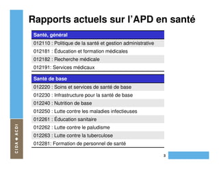 Rapports actuels sur l’APD en santé
 Santé, général
 012110 : Politique de la santé et gestion administrative
 012181 : Éducation et formation médicales
 012182 : Recherche médicale
 012191: Services médicaux

 Santé de base
 012220 : Soins et services de santé de base
 012230 : Infrastructure pour la santé de base
 012240 : Nutrition de base
 012250 : Lutte contre les maladies infectieuses
 012261 : Éducation sanitaire
 012262 : Lutte contre le paludisme
 012263 : Lutte contre la tuberculose
 012281: Formation de personnel de santé

                                                            3
 