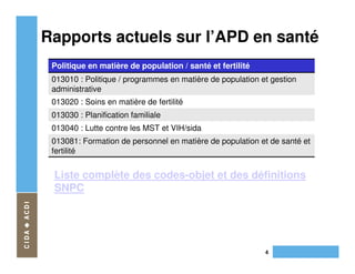 Rapports actuels sur l’APD en santé
 Politique en matière de population / santé et fertilité
 013010 : Politique / programmes en matière de population et gestion
 administrative
 013020 : Soins en matière de fertilité
 013030 : Planification familiale
 013040 : Lutte contre les MST et VIH/sida
 013081: Formation de personnel en matière de population et de santé et
 fertilité


 Liste complète des codes-objet et des définitions
 SNPC




                                                           4
 