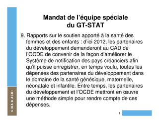 Mandat de l’équipe spéciale
                 du GT-STAT
9. Rapports sur le soutien apporté à la santé des
   femmes et des enfants : d’ici 2012, les partenaires
   du développement demanderont au CAD de
   l’OCDE de convenir de la façon d’améliorer le
   Système de notification des pays créanciers afin
   qu’il puisse enregistrer, en temps voulu, toutes les
   dépenses des partenaires du développement dans
   le domaine de la santé génésique, maternelle,
   néonatale et infantile. Entre temps, les partenaires
   du développement et l’OCDE mettront en œuvre
   une méthode simple pour rendre compte de ces
   dépenses.
                                           5
 