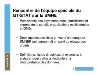 Rencontre de l’équipe spéciale du
GT-STAT sur la SMNE
 • Participants des pays donateurs (statisticiens et
   experts de la santé), organisations multilatérales
   et ONG.

 • Deux options possibles en vue d’un marqueur
   SMNER qui permettrait un suivi au niveau des
   projets.

 • Définitions, lignes directrices et exemples à
   élaborer pour veiller à l’intégrité et à
   l’interprétation des données.
                                         6
 