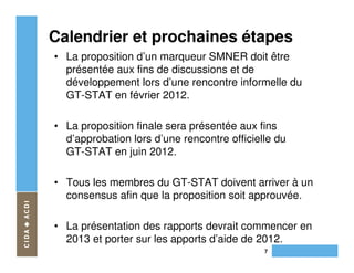 Calendrier et prochaines étapes
• La proposition d’un marqueur SMNER doit être
  présentée aux fins de discussions et de
  développement lors d’une rencontre informelle du
  GT-STAT en février 2012.

• La proposition finale sera présentée aux fins
  d’approbation lors d’une rencontre officielle du
  GT-STAT en juin 2012.

• Tous les membres du GT-STAT doivent arriver à un
  consensus afin que la proposition soit approuvée.

• La présentation des rapports devrait commencer en
  2013 et porter sur les apports d’aide de 2012.
                                             7
 