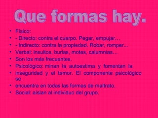 • Físico:
• - Directo: contra el cuerpo. Pegar, empujar…
• - Indirecto: contra la propiedad. Robar, romper...
• Verbal: insultos, burlas, motes, calumnias…
• Son los más frecuentes.
• Psicológico: minan la autoestima y fomentan la
• inseguridad y el temor. El componente psicológico
  se
• encuentra en todas las formas de maltrato.
• Social: aíslan al individuo del grupo.
 