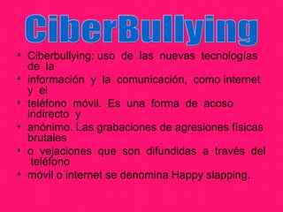 • Ciberbullying: uso de las nuevas tecnologías
  de la
• información y la comunicación, como internet
  y el
• teléfono móvil. Es una forma de acoso
  indirecto y
• anónimo. Las grabaciones de agresiones físicas
  brutales
• o vejaciones que son difundidas a través del
   teléfono
• móvil o internet se denomina Happy slapping.
 