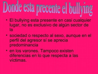 • El bullying esta presente en casi cualquier
  lugar, no es exclusivo de algún sector de
  la
• sociedad o respecto al sexo, aunque en el
  perfil del agresor sí se aprecia
  predominancia
• en los varones. Tampoco existen
  diferencias en lo que respecta a las
  víctimas.
 