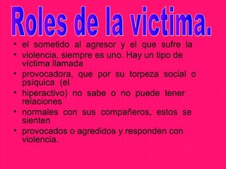 • el sometido al agresor y el que sufre la
• violencia, siempre es uno. Hay un tipo de
  víctima llamada
• provocadora, que por su torpeza social o
  psíquica (el
• hiperactivo) no sabe o no puede tener
  relaciones
• normales con sus compañeros, estos se
  sienten
• provocados o agredidos y responden con
  violencia.
 