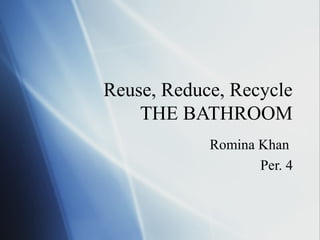 Reuse, Reduce, Recycle
THE BATHROOM
Romina Khan
Per. 4
 