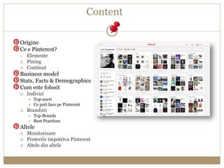 Content

Origine
Ce e Pinterest?
o   Elemente
   Pining
   Continut
Business model
Stats, Facts & Demographics
Cum este ...