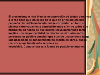 El crecimiento o más bien la incorporación de tantas personas
a la red hace que las calles de lo que en principio era una
pequeña ciudad llamada Internet se conviertan en todo un
planeta extremadamente conectado entre sí entre todos sus
miembros. El hecho de que Internet haya aumentado tanto
implica una mayor cantidad de relaciones virtuales entre
personas. es posible concluir que cuando una persona tenga
una necesidad de conocimiento no escrito en libros, puede
recurrir a una fuente más acorde a su
necesidad. Como ahora esta fuente es posible en Internet.
 