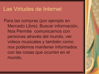 Las Virtudes de Internet

Para las compras (por ejemplo en
 Mercado Libre), Buscar información,
 Nos Permite comunicarnos con
 personas através del mundo, ver
 videos musicales y también como
 nos podemos mantener informados
 con las cosas que ocurren en el
 mundo.
 