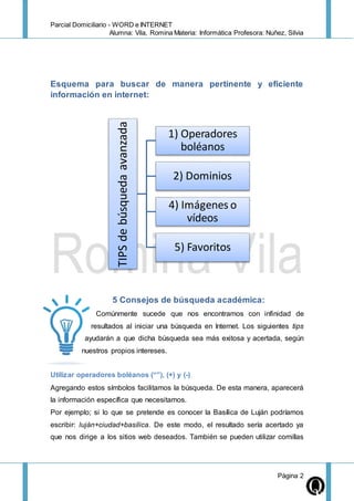 Parcial Domiciliario - WORD e INTERNET
Alumna: Vila, Romina Materia: Informática Profesora: Nuñez, Silvia
Página 2
Esquema para buscar de manera pertinente y eficiente
información en internet:
5 Consejos de búsqueda académica:
Comúnmente sucede que nos encontramos con infinidad de
resultados al iniciar una búsqueda en Internet. Los siguientes tips
ayudarán a que dicha búsqueda sea más exitosa y acertada, según
nuestros propios intereses.
Utilizar operadores boléanos (“”), (+) y (-)
Agregando estos símbolos facilitamos la búsqueda. De esta manera, aparecerá
la información específica que necesitamos.
Por ejemplo; si lo que se pretende es conocer la Basílica de Luján podríamos
escribir: luján+ciudad+basílica. De este modo, el resultado sería acertado ya
que nos dirige a los sitios web deseados. También se pueden utilizar comillas
TIPSdebúsquedaavanzada
1) Operadores
boléanos
2) Dominios
4) Imágenes o
vídeos
5) Favoritos
 