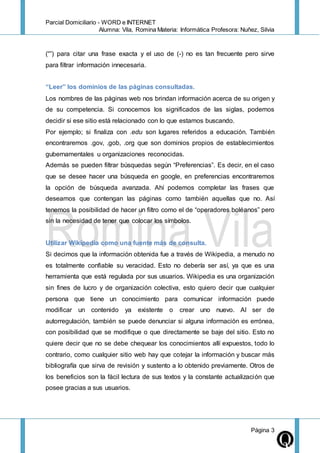 Parcial Domiciliario - WORD e INTERNET
Alumna: Vila, Romina Materia: Informática Profesora: Nuñez, Silvia
Página 3
(“”) para citar una frase exacta y el uso de (-) no es tan frecuente pero sirve
para filtrar información innecesaria.
“Leer” los dominios de las páginas consultadas.
Los nombres de las páginas web nos brindan información acerca de su origen y
de su competencia. Si conocemos los significados de las siglas, podemos
decidir si ese sitio está relacionado con lo que estamos buscando.
Por ejemplo; si finaliza con .edu son lugares referidos a educación. También
encontraremos .gov, .gob, .org que son dominios propios de establecimientos
gubernamentales u organizaciones reconocidas.
Además se pueden filtrar búsquedas según “Preferencias”. Es decir, en el caso
que se desee hacer una búsqueda en google, en preferencias encontraremos
la opción de búsqueda avanzada. Ahí podemos completar las frases que
deseamos que contengan las páginas como también aquellas que no. Así
tenemos la posibilidad de hacer un filtro como el de “operadores boléanos” pero
sin la necesidad de tener que colocar los símbolos.
Utilizar Wikipedia como una fuente más de consulta.
Si decimos que la información obtenida fue a través de Wikipedia, a menudo no
es totalmente confiable su veracidad. Esto no debería ser así, ya que es una
herramienta que está regulada por sus usuarios. Wikipedia es una organización
sin fines de lucro y de organización colectiva, esto quiero decir que cualquier
persona que tiene un conocimiento para comunicar información puede
modificar un contenido ya existente o crear uno nuevo. Al ser de
autorregulación, también se puede denunciar si alguna información es errónea,
con posibilidad que se modifique o que directamente se baje del sitio. Esto no
quiere decir que no se debe chequear los conocimientos allí expuestos, todo lo
contrario, como cualquier sitio web hay que cotejar la información y buscar más
bibliografía que sirva de revisión y sustento a lo obtenido previamente. Otros de
los beneficios son la fácil lectura de sus textos y la constante actualización que
posee gracias a sus usuarios.
 