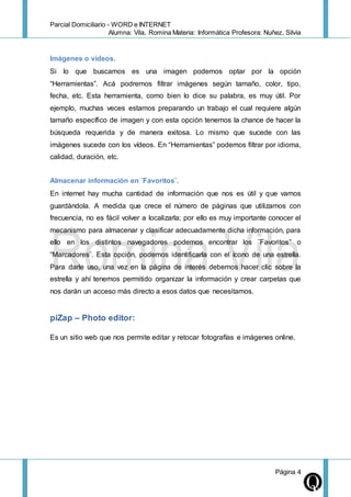 Parcial Domiciliario - WORD e INTERNET
Alumna: Vila, Romina Materia: Informática Profesora: Nuñez, Silvia
Página 4
Imágenes o vídeos.
Si lo que buscamos es una imagen podemos optar por la opción
“Herramientas”. Acá podremos filtrar imágenes según tamaño, color, tipo,
fecha, etc. Esta herramienta, como bien lo dice su palabra, es muy útil. Por
ejemplo, muchas veces estamos preparando un trabajo el cual requiere algún
tamaño específico de imagen y con esta opción tenemos la chance de hacer la
búsqueda requerida y de manera exitosa. Lo mismo que sucede con las
imágenes sucede con los vídeos. En “Herramientas” podemos filtrar por idioma,
calidad, duración, etc.
Almacenar información en ¨Favoritos¨.
En internet hay mucha cantidad de información que nos es útil y que vamos
guardándola. A medida que crece el número de páginas que utilizamos con
frecuencia, no es fácil volver a localizarla; por ello es muy importante conocer el
mecanismo para almacenar y clasificar adecuadamente dicha información, para
ello en los distintos navegadores podemos encontrar los ¨Favoritos” o
“Marcadores¨. Esta opción, podemos identificarla con el ícono de una estrella.
Para darle uso, una vez en la página de interés debemos hacer clic sobre la
estrella y ahí tenemos permitido organizar la información y crear carpetas que
nos darán un acceso más directo a esos datos que necesitamos.
piZap – Photo editor:
Es un sitio web que nos permite editar y retocar fotografías e imágenes online.
 