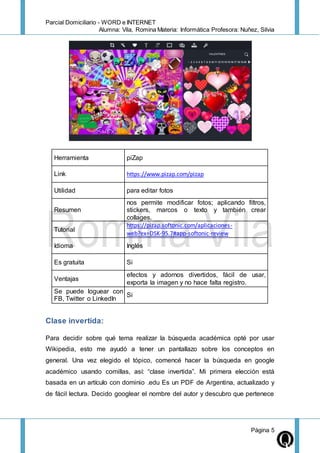 Parcial Domiciliario - WORD e INTERNET
Alumna: Vila, Romina Materia: Informática Profesora: Nuñez, Silvia
Página 5
Herramienta piZap
Link https://www.pizap.com/pizap
Utilidad para editar fotos
Resumen
nos permite modificar fotos; aplicando filtros,
stickers, marcos o texto y también crear
collages.
Tutorial
https://pizap.softonic.com/aplicaciones-
web?ex=DSK-95.7#app-softonic-review
Idioma Inglés
Es gratuita Si
Ventajas
efectos y adornos divertidos, fácil de usar,
exporta la imagen y no hace falta registro.
Se puede loguear con
FB, Twitter o LinkedIn
Si
Clase invertida:
Para decidir sobre qué tema realizar la búsqueda académica opté por usar
Wikipedia, esto me ayudó a tener un pantallazo sobre los conceptos en
general. Una vez elegido el tópico, comencé hacer la búsqueda en google
académico usando comillas, así: “clase invertida”. Mi primera elección está
basada en un artículo con dominio .edu Es un PDF de Argentina, actualizado y
de fácil lectura. Decido googlear el nombre del autor y descubro que pertenece
 