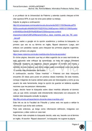 Parcial Domiciliario - WORD e INTERNET
Alumna: Vila, Romina Materia: Informática Profesora: Nuñez, Silvia
Página 6
a un profesor de la Universidad de Palermo y además cuando chequeo el link
citar aparece APA, lo que me sirve para validar su trabajo.
Adjunto la página a continuación:
http://s3.amazonaws.com/academia.edu.documents/34911155/Olaizola.pdf?A
WSAccessKeyId=AKIAIWOWYYGZ2Y53UL3A&Expires=1498312135&Signatur
e=lXHX80zcn3tm6rZHYhsNZvlDztw%3D&response-content-
disposition=inline%3B%20filename%3DLa_clase_invertida_usar_las_TIC_para
_dar.pdf
Luego, vuelvo a google sin la opción académica y continuo la búsqueda. Lo
primero que veo es su término en inglés, flipped classroom. Luego, abrí
enlaces con pestañas nuevas para chequear las primeras páginas sugeridas.
Ingreso primero a la página:
https://www.nubemia.com/aula-invertida-otra-forma-de-aprender/
En dicha página, descubro que hay un vídeo sugerido de un caso real donde se
está aplicando este enfoque de aprendizaje, se trata del colegio Shireland
Collegiate Academy en Inglaterra. Decido googlear el nombre del mismo y
conozco de esta manera, que dicho colegio está considerado como uno de los
11 centros más innovadores del mundo.
A continuación, escribo “Clase invertida” + Pinterest con ésta búsqueda
encuentro 25 ideas para poner en práctica clases invertidas. De esta manera,
consigo imágenes de buena calidad aptas para ser descargadas y como ya soy
usuario de esta herramienta, tengo la opción de guardar en tableros aquellas
nociones que me parezcan interesantes.
Luego, decido hacer la búsqueda sobre clase invertida utilizando el dominio
.edu ya que dicho concepto está directamente relacionado con educación. Al
realizar ésta búsqueda consulto la página:
http://filo.unt.edu.ar/capacitacion-docente-clase-invertida-y-tic/
Este link es de la Facultad de Filosofía y Letras esto me ayuda a validar la
información que dicha web contiene.
Para este entonces, ya tengo como información definición, imágenes con
sugerencias y vídeo sobre un caso real.
Para hacer más completa la búsqueda decido, esta vez, hacerla con el término
en inglés. Al escribir: “flipped classroom”, la búsqueda me sugiere la página
 