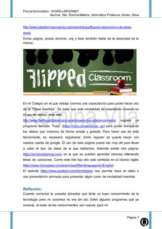 Parcial Domiciliario - WORD e INTERNET
Alumna: Vila, Romina Materia: Informática Profesora: Nuñez, Silvia
Página 7
http://www.plataformaproyecta.org/metodologia/flipped-classroom-o-la-clase-
reves
Dicha página, posee dominio .org y éste también habla de la veracidad de la
misma.
En el Colegio en el que trabajo tuvimos una capacitación para poder hacer uso
de la “Clase Invertida”. Se sabe que esta modalidad de enseñanza consiste en
el uso de vídeos, esta web:
http://www.theflippedclassroom.es/enriquece-tus-videos-con-vizia/ sugiere un
programa llamado “Vizia” (https://vizia.co/users/sign_up) para poder enriquecer
los vídeos que creamos de forma simple y gratuita. Para hacer uso de esta
herramienta, es necesario registrarse, dicho registro se puede hacer con
nuestra cuenta de google. El uso de esta página puede ser muy útil para llevar
a cabo el tipo de clase de la que hablamos. Además existe otra página:
https://es.lyricstraining.com/ en la que se pueden aprender idiomas rellenando
letras de canciones. Como este link hay otro solo centrado en el idioma inglés
https://www.lyricsgaps.com/exercises/filter/language/en/English
El website https://www.powtoon.com/home/g/es/ nos permite hace un vídeo o
una presentación animada para presentar algún curso de modalidad invertida.
Reflexión:
Cuando comencé la cursada pensaba que tenía un buen conocimiento de la
tecnología para mi sorpresa no era tan así. Salvo algunos programas que ya
conocía, el resto de los conocimientos son nuevos para mí.
 