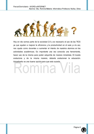 Parcial Domiciliario - WORD e INTERNET
Alumna: Vila, Romina Materia: Informática Profesora: Nuñez, Silvia
Página 8
Hoy en día somos parte de la sociedad 2.0 y es necesario el uso de las TICS
ya que ayudan a mejorar la eficiencia y la productividad en el aula y a la vez,
nos ayuda como docentes a aumentar el interés de nuestros alumnos en las
actividades académicas. Es importante una vez conocida una herramienta,
hacer uso de la misma para poder adquirirla de manera inmediata. El mundo
evoluciona y de la misma manera, debería evolucionar la educación.
Actualizarla es una buena opción para que esto suceda.
 