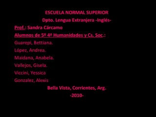 ESCUELA NORMAL SUPERIOR
Dpto. Lengua Extranjera -Inglés-
Prof.: Sandra Cárcamo
Alumnos de 5º 4ª Humanidades y Cs. Soc.:
Guarepi, Bettiana.
López, Andrea.
Maidana, Anabela.
Vallejos, Gisela.
Viccini, Yessica
Gonzalez, Alexis
Bella Vista, Corrientes, Arg.
-2010-
 