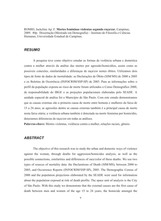 ROMIO, Jackeline Ap. F. Mortes femininas violentas segundo raça/cor. Campinas, 
2009. 80p. Dissertação (Mestrado em Demografía) – Instituto de Filosofia e Ciências 
Humanas, Universidade Estadual de Campinas. 
x 
RESUMO 
A pesquisa teve como objetivo estudar as formas de violência urbana e doméstica 
contra a mulher através da análise das mortes por agressão/homicídios, assim como as 
possíveis conexões, similaridades e diferenças de raça/cor nestes óbitos. Utilizamos dois 
tipos de fonte de dados de mortalidade: as Declarações de Óbito (SIM/MS) de 2000 a 2005 
e os Boletins de Ocorrência (INFOCRIM/SSP-SP) de 2005. Para as informações sobre o 
perfil da população exposta ao risco de morte foram utilizados o Censo Demográfico 2000, 
de responsabilidade do IBGE e as projeções populacionais elaboradas pelo SEADE. A 
unidade espacial de análise foi o Município de São Paulo. Com este estudo demonstramos 
que as causas externas são a primeira causa de morte entre homens e mulheres da faixa de 
15 a 24 anos; as agressões dentre as causas externas também é a principal causa de morte 
nesta faixa etária; a violência urbana também é detectada na morte feminina por homicídio, 
detectamos diferencias de raça/cor em todas as análises. 
Palavras-chave: Mortes violentas, violência contra a mulher, relações raciais, gênero. 
ABSTRACT 
The objective of this research was to study the urban and domestic ways of violence 
against the woman, through deaths for aggression/homicides analysis, as well as the 
possible connections, similarities and differences of race/color of these deaths. We use two 
types of sources of mortality data: the Declarations of Death (SIM/MS), between 2000 to 
2005, and Occurrence Reports (INFOCRIM/SSP-SP), 2005. The Demographic Census of 
2000 and the population projections elaborated by the SEADE were used for information 
about the population exposed at risk of death profile. The space unit of analysis is the City 
of São Paulo. With this study we demonstrate that the external causes are the first cause of 
death between men and women of the age 15 to 24 years; the homicide amongst the 
 