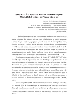 INTRODUÇÃO - Reflexões Iniciais e Problematização da 
Mortalidade Feminina por Causas Violentas 
1 
Uma noite, há vários anos, acordei bruscamente 
e uma estranha pergunta explodiu de minha boca. 
De que cor eram os olhos de minha mãe? [...] vi só lágrimas e lágrimas. 
Entretanto, ela sorria feliz. Mas eram tantas lágrimas, que eu me perguntei se 
minha mãe tinha olhos ou rios caudalosos sobre a face? 
(EVARISTO, 2005). 
O debate sobre mortalidade por causas externas no Brasil tem centralizado sua 
atenção no estudo dos homens, pois, são estes, principalmente os jovens negros das 
periferias das grandes cidades, o grupo que apresenta maior risco de morrer por homicídios, 
acidentes de trânsito e violência policial. Entretanto, segundo estudos demográficos sobre 
mortalidade, o forte crescimento da violência urbana, observado na última década do século 
20, foi um fenômeno experimentado por amplas parcelas e grupos sócio-espacias da 
população residente nas grandes cidades brasileiras. É nesse período que os homicídios se 
tornam a principal causa de morte entre os homens jovens e adolescentes (AIDAR, 2002). 
Pesquisas como a elaborada pelo Núcleo de Estudos da Violência- NEV/ USP sobre 
mortalidade por armas de fogo apontam para uma distribuição desigual da chance de ser 
vítima de homicídios por armas de fogo segundo diferenciais de sexo, idade e região. 
Denunciando não apenas as desigualdades no risco de morte como, também, associando 
estas assimetrias à distribuição desigual dos direitos sociais e civis na sociedade brasileira. 
Observam, assim, o crescimento das taxas de homicídio como um problema social e de 
saúde pública a ser combatido no Brasil (PEREZ, 2004). Outros diagnósticos, como o 
Relatório de Direitos Humanos no Brasil: Racismo, pobreza e violência, aprofundam a 
discussão analisando os diferenciais de raça/cor na distribuição e tipo de óbito (LOPES, 
2005). 
Os dados a partir de 2000 indicam tendência de queda das mortes por homicídio1 
para ambos os sexos, o caso do Município de São Paulo. Fazendo um exercício simples de 
observação dos números absolutos de casos de óbito por agressões, segundo sexo, para os 
1 Segundo a revisão CID 10 a terminologia existente até 1996 de morte por homicídio dá lugar ao termo 
agressão. 
 