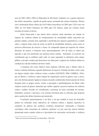 anos de 2003, 2004 e 2005 no Município de São Paulo2, podemos ver a queda expressiva 
dos óbitos masculinos, seguida da queda menos acentuada das mortes femininas. Mesmo 
com a diminuição destes óbitos (de 4.619 óbitos masculinos em 2003 para 2.583 casos em 
2005; de 354 óbitos femininos em 2003 para 225 óbitos), ainda são volumes muito 
elevados de mortes evitáveis. 
Outra observação é que dentro deste contexto ainda alarmante em relação ao 
impacto da violência urbana no comportamento da mortalidade adulta masculina nas 
grandes cidades, costuma ficar suprimido e justificado por aspectos quantitativos o estudo 
sobre o impacto desta causa de morte no perfil da mortalidade feminina, assim como os 
possíveis diferenciais de raça/cor e classe. Se comparado apenas por aspectos de volume 
absolutos de mortes, a feminina soma aproximadamente 10% de todos os óbitos por 
agressão o que tem justificado sua ausência nestes estudos. Entretanto, se levarmos em 
consideração que as mulheres estão cada vez mais superando as distinções entre espaço 
público e privado, estudos que direcionem seu olhar para o impacto da violência urbana na 
condição de vida das mulheres são bem vindos. 
A pesquisa tem como objetivo trazer algumas reflexões para o debate sobre as 
mortes violentas femininas segundo diferenciais de raça/cor. Partindo da idéia, assim como 
em alguns estudos sobre violência contra a mulher (SAFFIOTI, 2004; CORREA, 1981), 
que no Brasil, a violência é parte integral da organização social de gênero, raça e classe, 
pois está intrinsecamente ligada às relações de poder estabelecidas historicamente de forma 
desigual entre os grupos sociais. Assim, a percepção e aprofundamento do debate sobre 
relações sociais de gênero, dimensão que melhor captaria a possível natureza da violência 
contra a mulher, levando em consideração a presença na nossa sociedade do racismo, 
lesbofobia, sexismo e classismo, é de extrema relevância para as reflexões aqui proposta 
para a analise dos óbitos femininos por homicídio. 
O primeiro questionamento a ser feito é em que medida as taxas de homicídio 
podem ser utilizadas como indicativos de violência urbana e daquela específica às 
condições de gêneros das mulheres (violência doméstica)? Analisando a literatura 
sociológica sobre assassinato de mulheres, podemos ver que uma das marcas bastante 
denunciada nestes estudos refere-se à prevalência de motivações envolvendo a violência 
2 Dados do Sistema de Informação em Mortalidade - SIM/ MS. 
2 
 